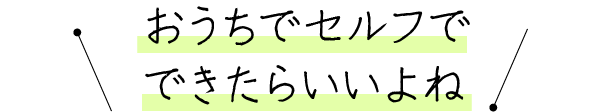 おうちでセルフでできたらいいよね