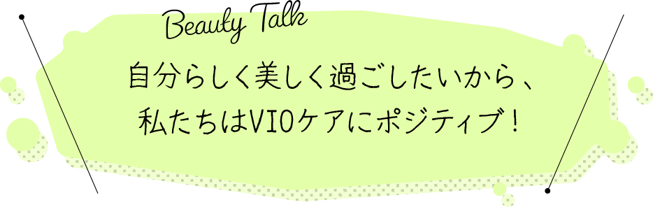 BEAUTY TALK 自分らしく美しく過ごしたいから、私たちはVIOケアにポジティブ！