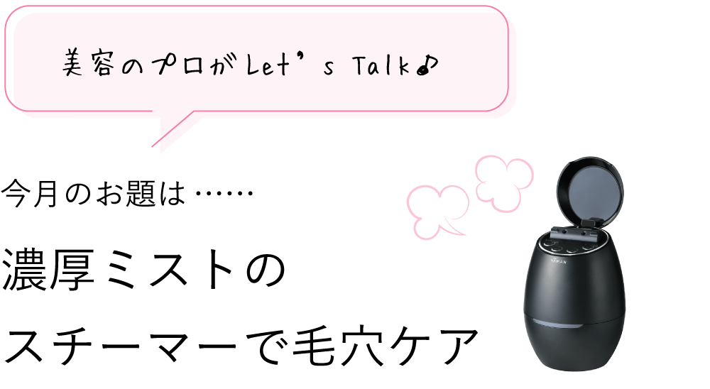 美容のプロがLet’s Talk♪ 11月のお題は…… 濃厚ミストのスチーマーで毛穴ケア