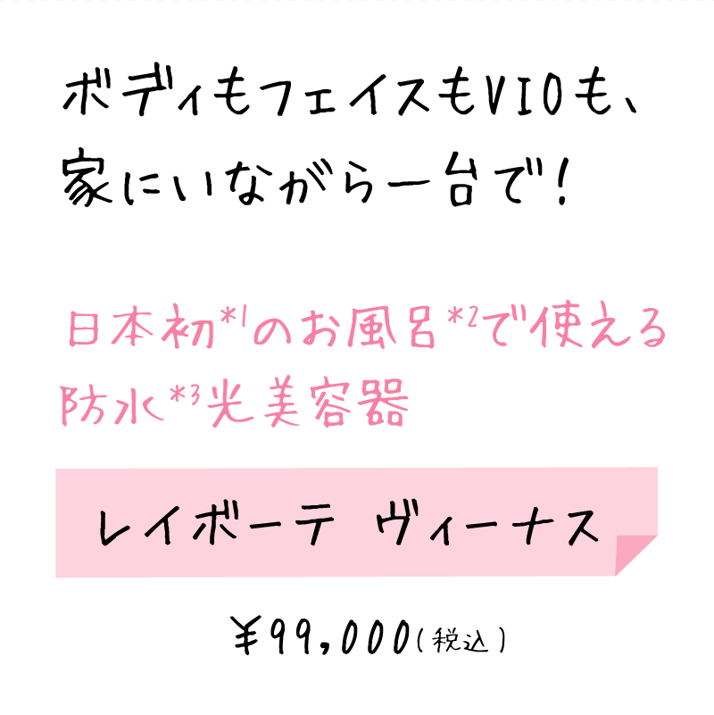 ボディもフェイスもVIOも、日本初＊1のお風呂で使える防水＊2光美容器 レイボーテ ヴィーナス ￥99,000
