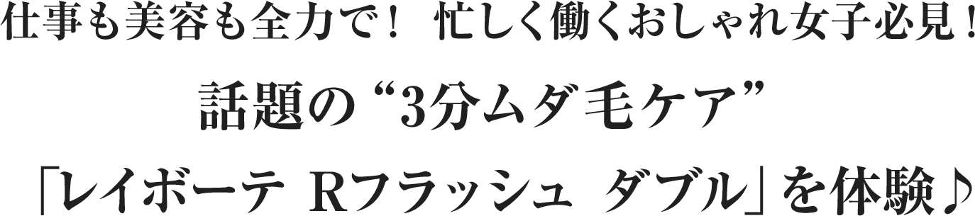 仕事も美容も全力で！忙しく働くおしゃれ女子必見！話題の“3分ムダ毛ケア”「レイボーテ Rフラッシュ ダブル」を体験♪