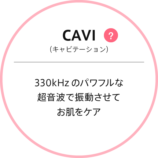 キャビテーション : 業務用キャビテーション美容器でも採用されている330kHzの超音波。振動させてお肌をケア