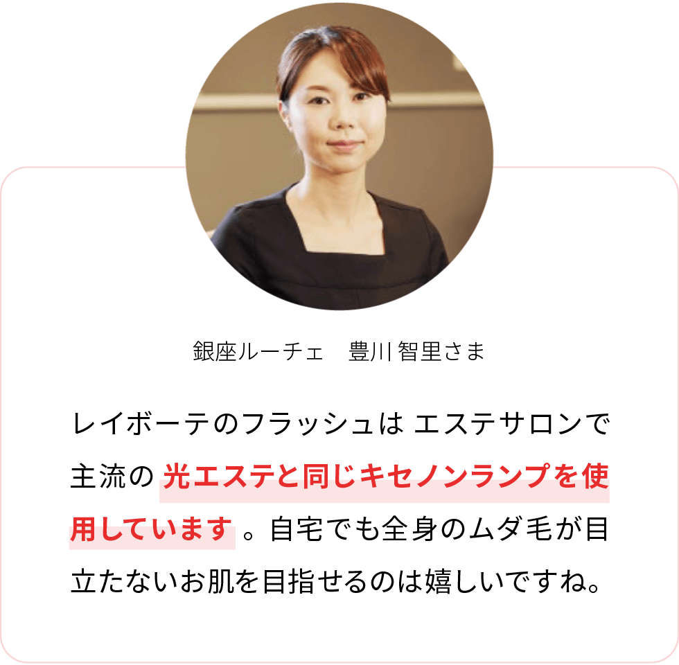 銀座ルーチェ 豊川 智里さま レイボーテヴィーナスのフラッシュはエステサロンで主流の光エステと同じキセノンランプを使用しています。自宅でも全身のムダ毛が目立たないお肌を目指せるのは嬉しいですね。