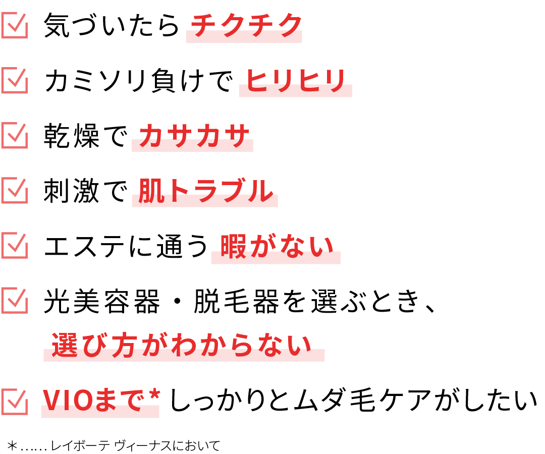 気づいたらチクチク / カミソリ負けでヒリヒリ / 乾燥でカサカサ / 刺激で肌トラブル / エステに通う暇がない / 光美容器・脱毛器を選ぶとき、選び方がわからない / VIOまでしっかりとムダ毛ケアがしたい