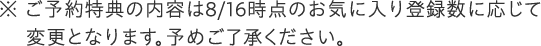 ご予約特典の内容は発売日時点のお気に入り登録数に応じて変更となります。予めご了承ください。