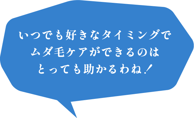 いつでも好きなタイミングでムダ毛ケアができるのはとっても助かるわね！