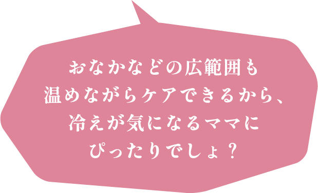 おなかなどの広範囲も温めながらケアできるから、冷えが気になるママにぴったりでしょ？