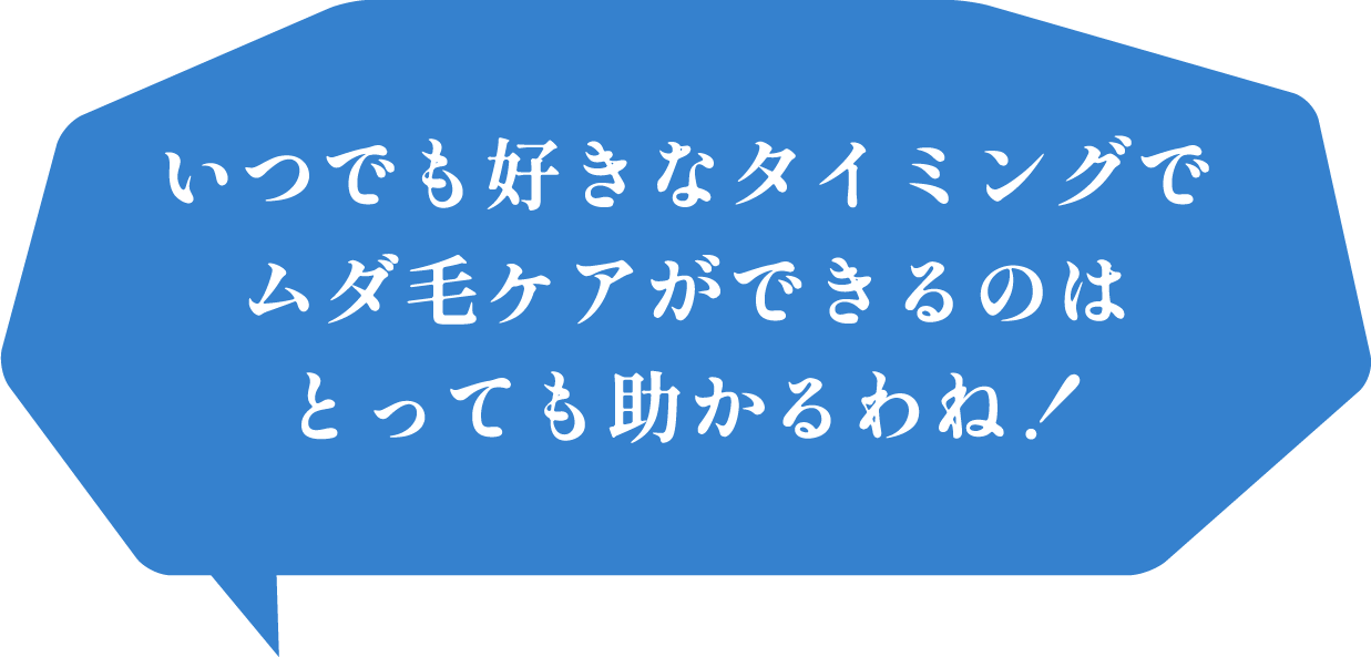 いつでも好きなタイミングでムダ毛ケアができるのはとっても助かるわね！