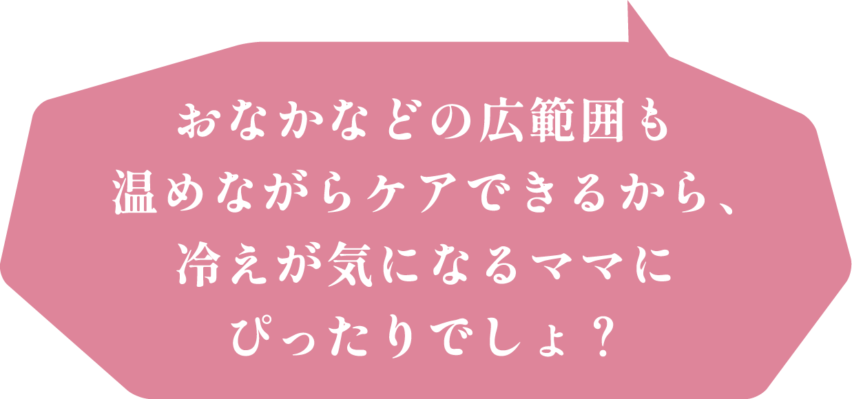 おなかなどの広範囲も温めながらケアできるから、冷えが気になるママにぴったりでしょ？